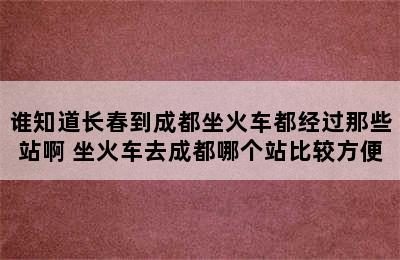 谁知道长春到成都坐火车都经过那些站啊 坐火车去成都哪个站比较方便